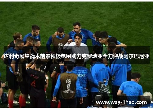 达利奇展望战术前景积极氛围助力克罗地亚全力迎战阿尔巴尼亚