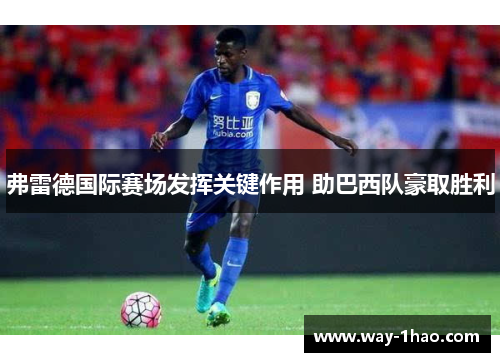 弗雷德国际赛场发挥关键作用 助巴西队豪取胜利