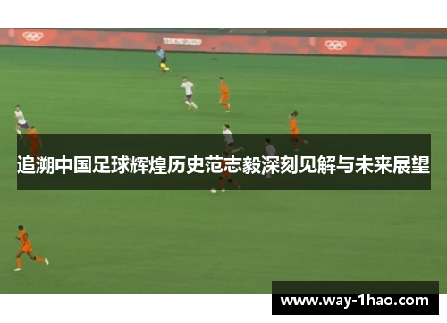 追溯中国足球辉煌历史范志毅深刻见解与未来展望