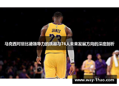 马克西对恩比德领导力的质疑与76人未来发展方向的深度剖析